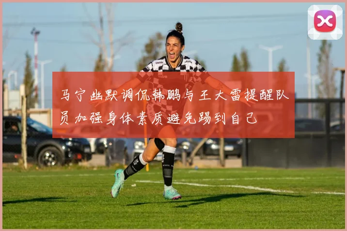 马宁幽默调侃韩鹏与王大雷提醒队员加强身体素质避免踢到自己