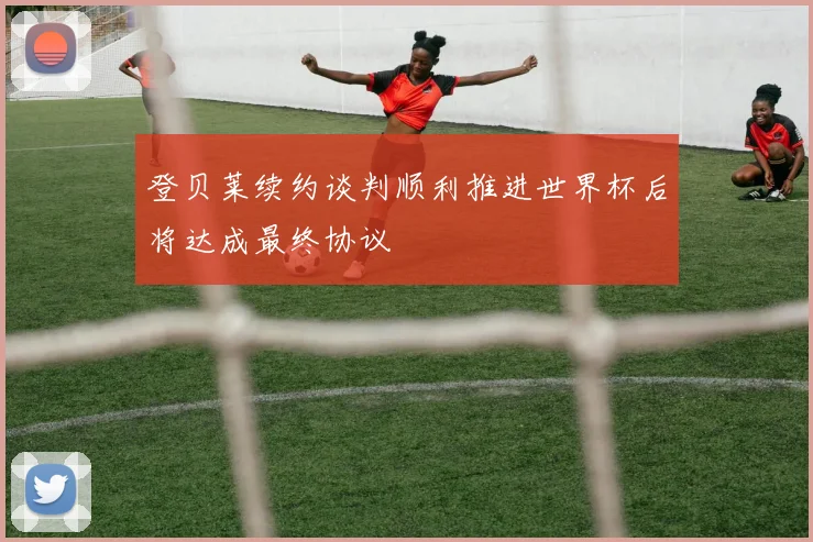登贝莱续约谈判顺利推进世界杯后将达成最终协议
