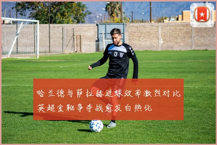 哈兰德与萨拉赫进球效率激烈对比英超金靴争夺战愈发白热化
