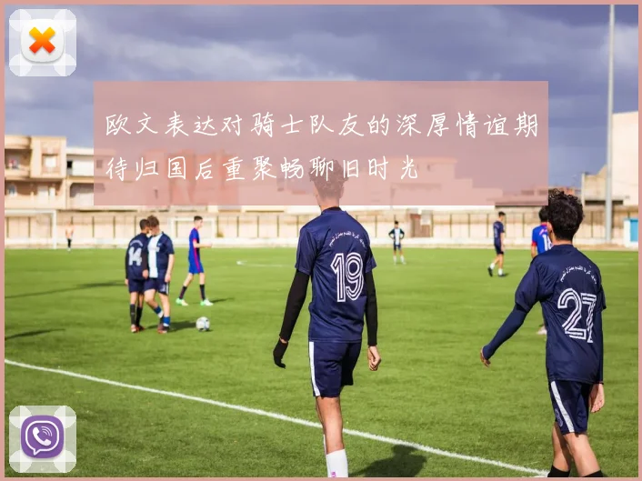欧文表达对骑士队友的深厚情谊期待归国后重聚畅聊旧时光