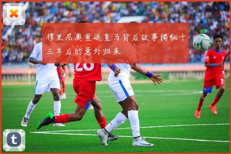 穆里尼奥重返皇马背后故事揭秘十三年后的意外归来