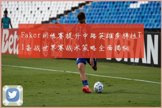 Faker训练赛提升中路英雄多样性T1备战世界赛战术策略全面揭秘