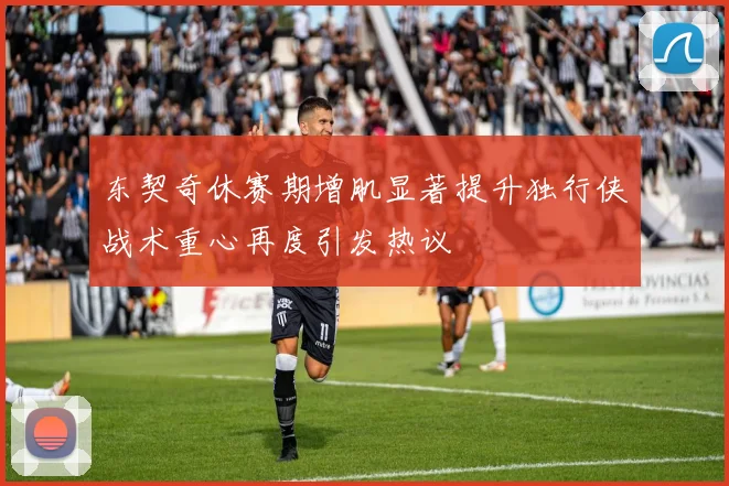 东契奇休赛期增肌显著提升独行侠战术重心再度引发热议