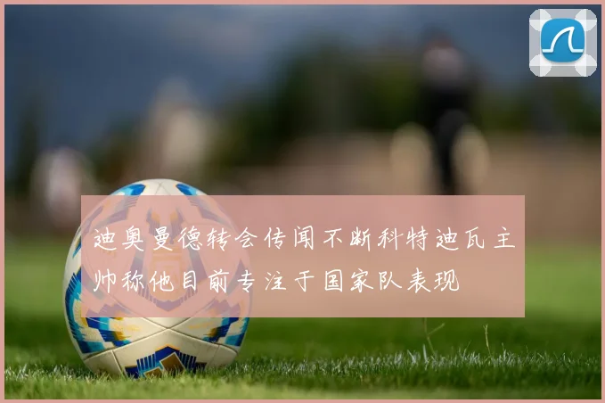 迪奥曼德转会传闻不断科特迪瓦主帅称他目前专注于国家队表现