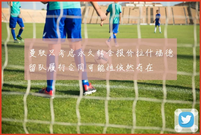 曼联只考虑永久转会报价拉什福德留队履行合同可能性依然存在