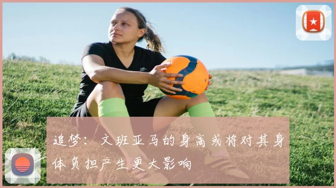 追梦：文班亚马的身高或将对其身体负担产生更大影响