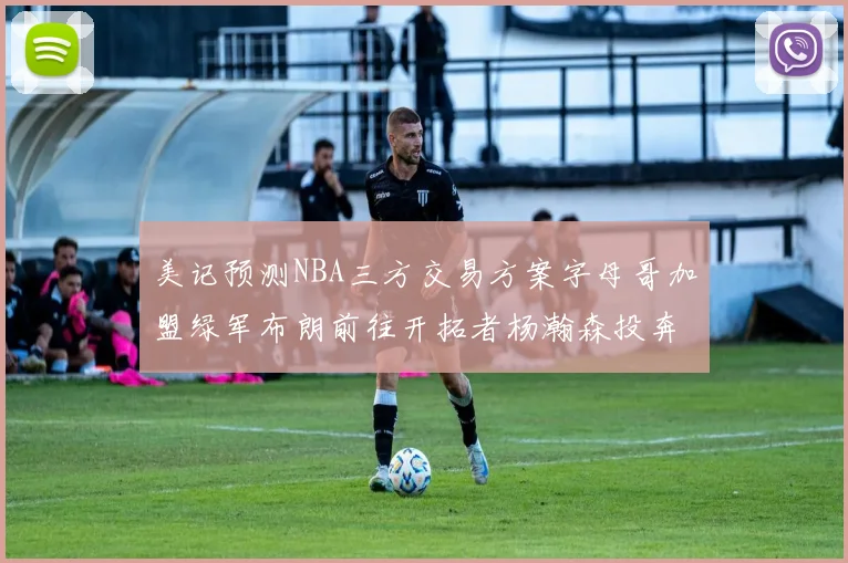 美记预测NBA三方交易方案字母哥加盟绿军布朗前往开拓者杨瀚森投奔雄鹿