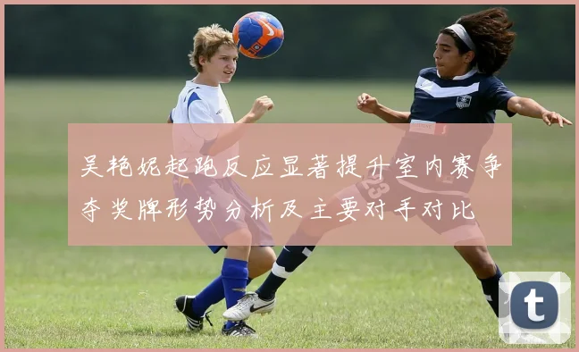 吴艳妮起跑反应显著提升室内赛争夺奖牌形势分析及主要对手对比
