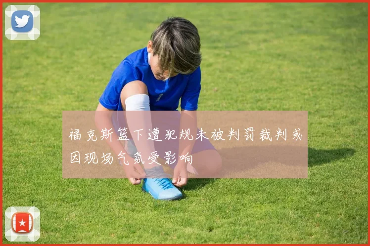 福克斯篮下遭犯规未被判罚裁判或因现场气氛受影响