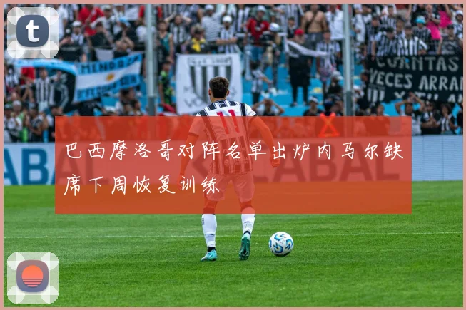 巴西摩洛哥对阵名单出炉内马尔缺席下周恢复训练